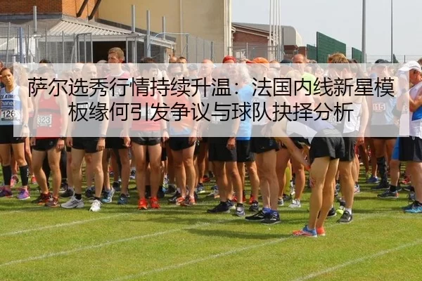 萨尔选秀行情持续升温：法国内线新星模板缘何引发争议与球队抉择分析