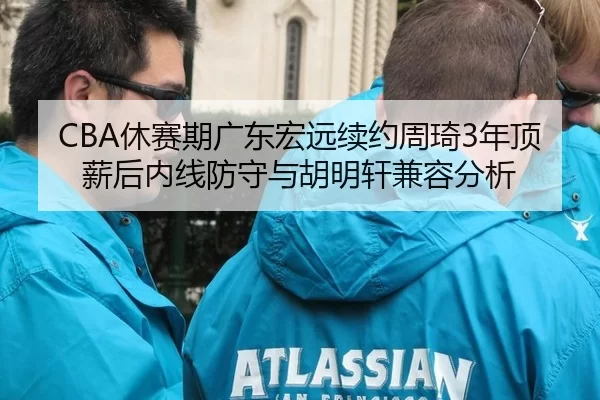 CBA休赛期广东宏远续约周琦3年顶薪后内线防守与胡明轩兼容分析